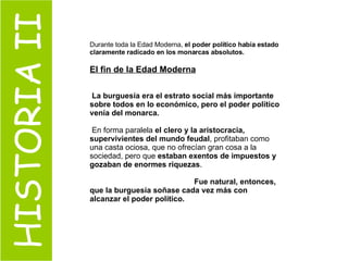 HISTORIA II Durante toda la Edad Moderna,  el poder político había estado claramente radicado en los monarcas absolutos. El fin de la Edad Moderna La burguesía era el estrato social más importante sobre todos en lo económico, pero el poder político venía del monarca. En forma paralela  el clero y la aristocracia, supervivientes del mundo feudal , profitaban como una casta ociosa, que no ofrecían gran cosa a la sociedad, pero que  estaban exentos de impuestos y gozaban de enormes riquezas .  Fue natural, entonces, que la burguesía soñase cada vez más con alcanzar el poder político. 