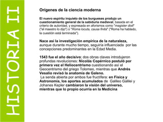 HISTORIA II Orígenes de la ciencia moderna El nuevo espíritu inquieto de los burgueses produjo un cuestionamiento general de la sabiduría medieval , basada en el criterio de autoridad, y expresada en aforismos como " magister dixit " ("el maestro lo dijo") o " Roma locuta, causa finita " ("Roma ha hablado, la cuestión está terminada").   Nace así la investigación empírica de la naturaleza,  aunque durante mucho tiempo, seguiría influenciada  por las concepciones predominantes en la Edad Media. 1543 fue el año decisivo ; dos obras claves introdujeron profundas revoluciones:  Nicolás Copérnico postuló por primera vez el Heliocentrismo  cuestionando así el Geocentrismo del griego Tolomeo, mientras que  Andrés Vesalio revisó la anatomía de Galeno. La senda abierta por ambos fue fructífera:  en Física y Astronomía, los aportes acumulados  de  Galileo Galilei y Johanes Kepler  cambiaron la visión del universo, mientras que lo propio ocurria en la Medicina 