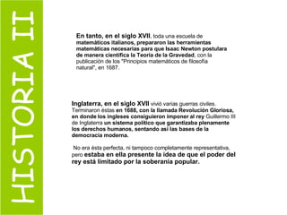HISTORIA II Inglaterra, en el siglo XVII  vivió varias guerras civiles. Terminaron éstas  en 1688, con la llamada Revolución Gloriosa, en donde los ingleses consiguieron imponer al rey  Guillermo III de Inglaterra  un sistema político que garantizaba plenamente los derechos humanos, sentando así las bases de la democracia moderna. No era ésta perfecta, ni tampoco completamente representativa, pero  estaba en ella presente la idea de que el poder del rey está limitado por la soberanía popular. En tanto, en el siglo XVII , toda una escuela de  matemáticos italianos, prepararon las herramientas matemáticas necesarias para que Isaac Newton postulara de manera científica la Teoría de la Gravedad , con la publicación de los "Principios matemáticos de filosofía natural", en 1687.   