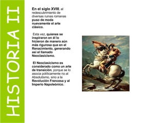 HISTORIA II En el siglo XVIII , el redescubrimiento de diversas ruinas romanas  puso de moda nuevamente el arte clásico. Esta vez,  quienes se inspiraron en él lo hicieron de manera aún más rigurosa que en el Renacimiento, generando así el llamado Neoclasicismo. El Neoclasicismo es considerado como un arte de transición , porque se lo asocia políticamente no al Absolutismo, sino a la  Revolución Francesa y al Imperio Napoleónico. 