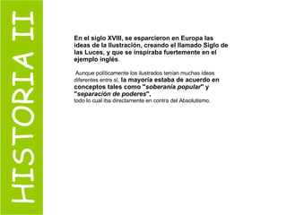 HISTORIA II En el siglo XVIII, se esparcieron en Europa las ideas de la Ilustración, creando el llamado Siglo de las Luces, y que se inspiraba fuertemente en el ejemplo inglés . Aunque políticamente los ilustrados tenían muchas ideas diferentes entre sí,  la mayoría estaba de acuerdo en conceptos tales como " soberanía popular " y " separación de poderes ",   todo lo cual iba directamente en contra del Absolutismo. 