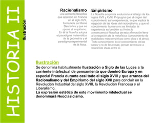 HISTORIA II Racionalismo una corriente filosófica que apareció en Francia en el siglo XVII, formulada por René Descartes y que se opone al empirismo. En él la filosofía adopta el paradigma matemático de la geometría y el paradigma experimental de la física. Empirismo La filosofía empirista evoluciona a lo largo de los siglos XVII y XVIII. Propugna que el origen del conocimiento es la experiencia, lo que implica la negación de las ideas del racionalismo, y que el conocimiento humano no es ilimitado; la experiencia es también su límite; la consecuencia filosófica de esta afirmación lleva a la negación de la metafísica (conocimiento de realidades meta empíricas como dios o el alma). Todo conocimiento es el conocimiento de las ideas y no de las cosas; pensar se reduce a relacionar ideas entre sí. Ilustración Se denomina habitualmente   Ilustración o Siglo de las Luces a la corriente intelectual de pensamiento que dominó Europa y en especial Francia durante casi todo el siglo XVIII   y  que arranca del Racionalismo y del Empirismo del siglo XVII  para concluir en la Revolución Industrial del siglo XVIII, la Revolución Francesa y el Liberalismo.  La expresión estética de este movimiento intelectual se denominará Neoclasicismo. Ilustración 