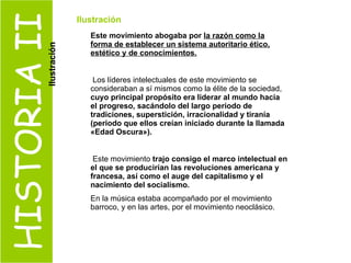 HISTORIA II Este movimiento abogaba por  la razón como la forma de establecer un sistema autoritario ético, estético y de conocimientos. Los líderes intelectuales de este movimiento se consideraban a sí mismos como la élite de la sociedad,  cuyo principal propósito era liderar al mundo hacia el progreso, sacándolo del largo periodo de tradiciones, superstición, irracionalidad y tiranía (periodo que ellos creían iniciado durante la llamada «Edad Oscura»). Este movimiento  trajo consigo el marco intelectual en el que se producirían las revoluciones americana y francesa, así como el auge del capitalismo y el nacimiento del socialismo.   En la música estaba acompañado por el movimiento barroco, y en las artes, por el movimiento neoclásico. Ilustración Ilustración 