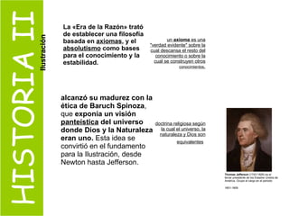 HISTORIA II La «Era de la Razón» trató de establecer una filosofía basada en  axiomas , y el  absolutismo  como bases para el conocimiento y la estabilidad. un  axioma  es una "verdad evidente" sobre la cual descansa el resto del conocimiento o sobre la cual se construyen otros  conocimientos . alcanzó su madurez con la ética de Baruch Spinoza , que  exponía un visión  panteística  del universo donde Dios y la Naturaleza eran uno.  Esta idea se convirtió en el fundamento para la Ilustración, desde Newton hasta Jefferson.  doctrina religiosa según la cual el universo, la naturaleza y Dios son equivalentes   Thomas Jefferson  (1743-1826) es el  tercer presidente de los Estados Unidos de América. Ocupo el cargo en el periodo 1801-1809   Ilustración 