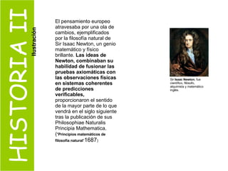 HISTORIA II El pensamiento europeo atravesaba por una ola de cambios, ejemplificados por la filosofía natural de Sir Isaac Newton, un genio matemático y físico brillante.  Las ideas de Newton, combinaban su habilidad de fusionar las pruebas axiomáticas con las observaciones físicas en sistemas coherentes de predicciones verificables,  proporcionaron el sentido de la mayor parte de lo que vendrá en el siglo siguiente tras la publicación de sus Philosophiae Naturalis Principia Mathematica. ( " Principios matemáticos de filosofía natural “ 1687 ) Sir  Isaac Newton , fue científico, filósofo, alquimista y matemático inglés. Ilustración 