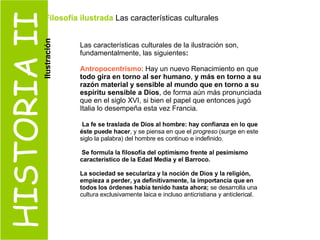 HISTORIA II Las características culturales de la ilustración son, fundamentalmente, las siguientes : Antropocentrismo : Hay un nuevo Renacimiento en que  todo gira en torno al ser humano ,  y más en torno a su razón material y sensible al mundo que en torno a su espíritu sensible a Dios , de forma aún más pronunciada que en el siglo XVI, si bien el papel que entonces jugó Italia lo desempeña esta vez Francia. La fe se traslada de Dios al hombre: hay confianza en lo que éste puede hacer , y se piensa en que el  progreso  (surge en este siglo la palabra) del hombre es continuo e indefinido. Se formula la filosofía del optimismo frente al pesimismo característico de la Edad Media y el Barroco.   La sociedad se seculariza y la noción de Dios y la religión, empieza a perder, ya definitivamente, la importancia que en todos los órdenes había tenido hasta ahora;  se desarrolla una cultura exclusivamente laica e incluso anticristiana y anticlerical. Filosofía ilustrada  Las características culturales  Ilustración 