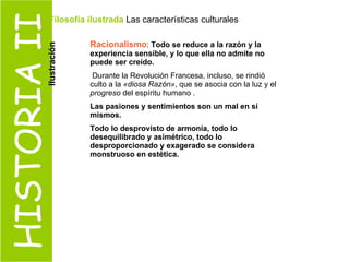 HISTORIA II Racionalismo :  Todo se reduce a la razón y la experiencia sensible, y lo que ella no admite no puede ser creído. Durante la Revolución Francesa, incluso, se rindió culto a la  «diosa Razón» , que se asocia con la luz y el  progreso  del espíritu humano . Las pasiones y sentimientos son un mal en sí mismos. Todo lo desprovisto de armonía, todo lo desequilibrado y asimétrico, todo lo desproporcionado y exagerado se considera monstruoso en estética. Filosofía ilustrada  Las características culturales  Ilustración 