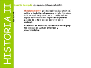 HISTORIA II Hipercriticismo :  Los ilustrados no asumen sin crítica la tradición del pasado  y por ello desdeñan toda superstición y superchería considerándolos signos de oscurantismo:  es preciso depurar el pasado de todo lo que es oscuro y poco racional .  La historia se empieza a documentar con rigor y las ciencias se vuelven empíricas y experimentales. Filosofía ilustrada  Las características culturales  Ilustración 