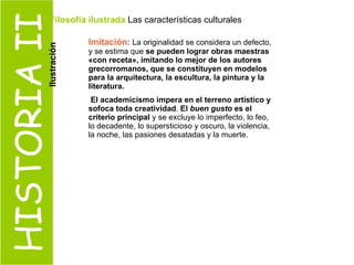 HISTORIA II Imitación :  La originalidad se considera un defecto, y se estima que  se pueden lograr obras maestras «con receta», imitando lo mejor de los autores grecorromanos, que se constituyen en modelos para la arquitectura, la escultura, la pintura y la literatura. El academicismo impera en el terreno artístico y sofoca toda creatividad .  El  buen gusto  es el criterio principal  y se excluye lo imperfecto, lo feo, lo decadente, lo supersticioso y oscuro, la violencia, la noche, las pasiones desatadas y la muerte.  Filosofía ilustrada  Las características culturales  Ilustración 