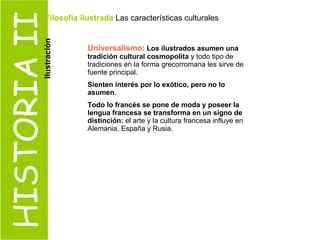 HISTORIA II Universalismo :  Los ilustrados asumen una tradición cultural cosmopolita  y todo tipo de tradiciones en la forma grecorromana les sirve de fuente principal. Sienten interés por lo exótico, pero no lo asumen . Todo lo francés se pone de moda y poseer la lengua francesa se transforma en un signo de distinción:  el arte y la cultura francesa influye en Alemania, España y Rusia. Filosofía ilustrada  Las características culturales  Ilustración 