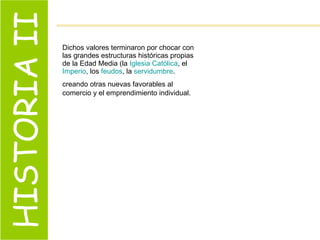 HISTORIA II Dichos valores terminaron por chocar con las grandes estructuras históricas propias de la Edad Media (la  Iglesia Católica , el  Imperio , los  feudos , la  servidumbre . creando otras nuevas favorables al comercio y el emprendimiento individual.   