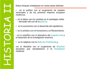 HISTORIA II Estos choques cristalizaron en varias áreas distintas:  en lo político con el surgimiento de estados nacionales y de los primeros imperios europeos modernos,  en lo bélico con los cambios en la estrategia militar  derivados del uso de la  pólvora , en lo económico con el desarrollo del capitalismo,  en lo artístico con el humanismo y el Renacimiento, en lo científico con el abandono del  magister   dixit  y el desarrollo de la investigación empírica, en lo religioso con la  Reforma Protestante  y  en lo filosófico con el surgimiento de  filosofías  seculares que reemplazaron a la  Escolástica  medieval.  