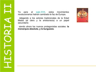 HISTORIA II Ya para el  siglo XVII , estos movimientos revolucionarios habían cambiado la faz de Europa. relegando a los actores tradicionales de la Edad Media (el clero y la aristocracia) a un papel secundario siendo ahora los nuevos protagonistas sociales:  la monarquía absoluta, y la burguesía . 
