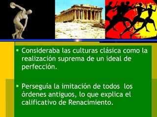Consideraba las culturas clásica como la realización suprema de un ideal de perfección. Perseguía la imitación de todos  los órdenes antiguos, lo que explica el calificativo de Renacimiento. 