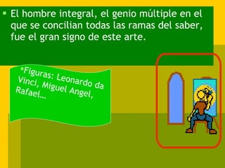 El hombre integral, el genio múltiple en el que se concilian todas las ramas del saber, fue el gran signo de este arte. Figuras: Leonardo da Vinci, Miguel Angel, Rafael… 