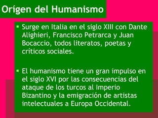 Orígen del Humanismo Surge en Italia en el siglo XIII con Dante Alighieri, Francisco Petrarca y Juan Bocaccio, todos literatos, poetas y críticos sociales. El humanismo tiene un gran impulso en el siglo XVI por las consecuencias del ataque de los turcos al Imperio Bizantino y la emigración de artistas intelectuales a Europa Occidental. 