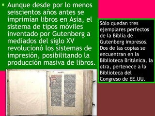 Aunque desde por lo menos seiscientos años antes se imprimían libros en Asia, el sistema de tipos móviles inventado por Gutenberg a mediados del siglo XV revolucionó los sistemas de impresión, posibilitando la producción masiva de libros.   Sólo quedan tres ejemplares perfectos de la Biblia de Gutenberg impresos. Dos de las copias se encuentran en la Biblioteca Británica, la otra, pertenece a la Biblioteca del Congreso de EE.UU.  