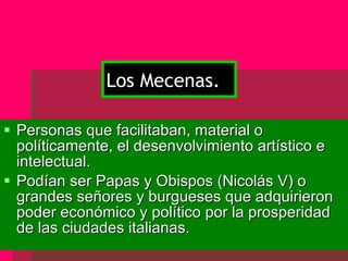 Personas que facilitaban, material o políticamente, el desenvolvimiento artístico e intelectual. Podían ser Papas y Obispos (Nicolás V) o grandes señores y burgueses que adquirieron poder económico y político por la prosperidad de las ciudades italianas. Los Mecenas. 