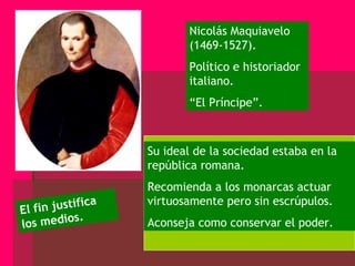 Nicolás Maquiavelo (1469-1527). Político e historiador italiano. “ El Príncipe”. Su ideal de la sociedad estaba en la república romana. Recomienda a los monarcas actuar virtuosamente pero sin escrúpulos. Aconseja como conservar el poder. El fin justifica los medios. 