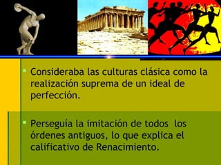  Consideraba las culturas clásica como la
realización suprema de un ideal de
perfección.
 Perseguía la imitación de todos los
órdenes antiguos, lo que explica el
calificativo de Renacimiento.
 