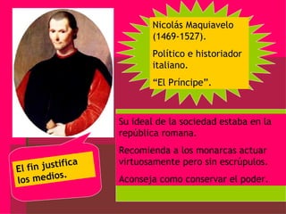 Nicolás Maquiavelo (1469-1527). Político e historiador italiano. “ El Príncipe”. Su ideal de la sociedad estaba en la república romana. Recomienda a los monarcas actuar virtuosamente pero sin escrúpulos. Aconseja como conservar el poder. El fin justifica los medios. 