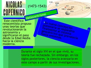 (1473-1543) Este científico renacentista propuso unas teorías que revolucionaron la astronomía y significaron el paso desde la Edad Media hacia la ciencia moderna. Su nueva concepción planetaria se impondría finalmente al sistema geocéntrico que prevalecía hasta entonces. Durante el siglo XVI en el que vivió, su teoría fue rechazada. Sin embargo, en los siglos posteriores, la ciencia avanzaría en este campo a partir de sus investigaciones. Heliocentrismo 