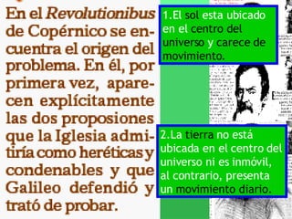 1.El  sol  esta ubicado en el  centro del universo  y  carece de movimiento. 2.La  tierra  no está ubicada en el centro del universo ni es inmóvil, al contrario, presenta un  movimiento diario. 