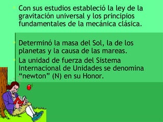 Con sus estudios estableció la ley de la gravitación universal y los principios fundamentales de la mecánica clásica.  Determinó la masa del Sol, la de los planetas y la causa de las mareas. La unidad de fuerza del Sistema Internacional de Unidades se denomina “newton” (N) en su Honor. 