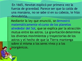 En 1665, Newton explicó por primera vez la fuerza de gravedad. Parece ser que la caída de una manzana, no se sabe si en su cabeza, le hizo descubrirla.  Mediante la ley que enunció, se  demostró matemáticamente el curso de los planetas alrededor del Sol , que se explica por la atracción mutua entre los astros. La gravitación determina los diversos movimientos y trayectorias de los astros y el hecho de que la Tierra mantenga sobre sí misma a los seres vivos y a los inorgánicos.  
