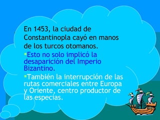 En 1453, la ciudad de Constantinopla cayó en manos de los turcos otomanos. Esto no solo implicó la desaparición del Imperio Bizantino. También la interrupción de las rutas comerciales entre Europa y Oriente, centro productor de las especias. 
