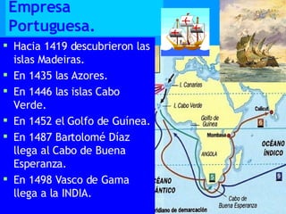 Empresa Portuguesa. Hacia 1419 descubrieron las islas Madeiras. En 1435 las Azores. En 1446 las islas Cabo Verde. En 1452 el Golfo de Guínea. En 1487 Bartolomé Díaz llega al Cabo de Buena Esperanza. En 1498 Vasco de Gama llega a la INDIA. 