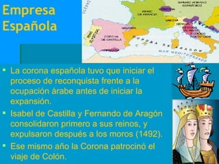Empresa Española La corona española tuvo que iniciar el proceso de reconquista frente a la ocupación árabe antes de iniciar la expansión. Isabel de Castilla y Fernando de Aragón consolidaron primero a sus reinos, y expulsaron después a los moros (1492). Ese mismo año la Corona patrocinó el viaje de Colón.  