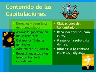 Contenido de las Capitulaciones Derechos y beneficios del Conquistador: Asumir la gobernación de un territorio. Obtener un % de las ganancias. Administrar la justicia. Repartir recursos a los integrantes de la expedición. Obligaciones del Conquistador. Recaudar tributos para el rey. Mantener la soberanía del rey. Difundir la fe cristiana entre los indígenas. 