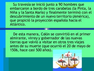 Su travesía se inició junto a 90 hombres que embarcaron a bordo de tres carabelas (la Pinta, la Niña y la Santa María) y finalmente terminó con el descubrimiento de un nuevo territorio (América), que propició la proyección española hacia el Atlántico.  De esta manera, Colón se convirtió en el primer almirante, virrey y gobernador de las nuevas tierras que volvió a visitar en otros tres viajes antes de su muerte (que ocurrió el 20 de mayo de 1506, hace casi 500 años). 
