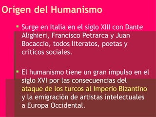 Orígen del Humanismo Surge en Italia en el siglo XIII con Dante Alighieri, Francisco Petrarca y Juan Bocaccio, todos literatos, poetas y críticos sociales. El humanismo tiene un gran impulso en el siglo XVI por las consecuencias del  ataque de los turcos al Imperio Bizantino  y la emigración de artistas intelectuales a Europa Occidental. 
