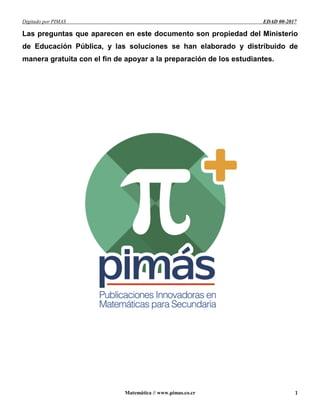 Digitado por PIMAS EDAD 00-2017
Matemática // www.pimas.co.cr 1
Las preguntas que aparecen en este documento son propiedad del Ministerio
de Educación Pública, y las soluciones se han elaborado y distribuido de
manera gratuita con el fin de apoyar a la preparación de los estudiantes.
 