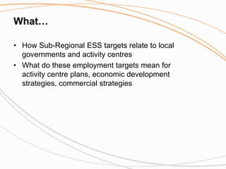 What… How Sub-Regional ESS targets relate to local governments and activity centres What do these employment targets mean for activity centre plans, economic development strategies, commercial strategies 