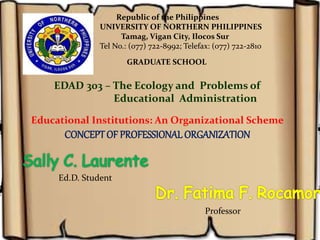 Educational Institutions: An Organizational Scheme
CONCEPTOF PROFESSIONAL ORGANIZATION
Ed.D. Student
Republic of the Philippines
UNIVERSITY OF NORTHERN PHILIPPINES
Tamag, Vigan City, Ilocos Sur
Tel No.: (077) 722-8992; Telefax: (077) 722-2810
GRADUATE SCHOOL
EDAD 303 – The Ecology and Problems of
Educational Administration
Professor
 