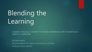 Blending the
Learning
GUIDING THE ADULT LEARNER TO DESIGN EXPERIENCES FOR STUDENTS IN A
DIGITAL CLASSROOM
DR. MARK KNIGHT
EXECUTIVE DIRECTOR OF DIGITAL EDUCATIONAL PLATFORMS
PUYALLUP SCHOOL DISTRICT
 