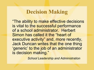 Decision Making
“The ability to make effective decisions
is vital to the successful performance
of a school administrator. Herbert
Simon has called it the “heart of
executive activity” and, more recently,
Jack Duncan writes that the one thing
‘generic’ to the job of an administrator
is decision making.”
School Leadership and Administration
 