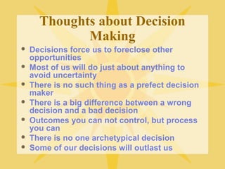 Thoughts about Decision
Making
 Decisions force us to foreclose other
opportunities
 Most of us will do just about anything to
avoid uncertainty
 There is no such thing as a prefect decision
maker
 There is a big difference between a wrong
decision and a bad decision
 Outcomes you can not control, but process
you can
 There is no one archetypical decision
 Some of our decisions will outlast us
 