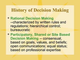 History of Decision Making
 Rational Decision Making
--characterized by written rules and
regulations; hierarchical control;
bureaucratic
 Participatory, Shared or Site Based
Decision Making -- consensual,
based on goals, values, and beliefs;
open communications; equal status;
based on professional expertise
 