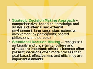  Strategic Decision Making Approach --
comprehensive; based on knowledge and
analysis of internal and external
environment; long range plan; extensive
involvement by participants; shared
philosophy and purpose
 Situational Decision Making -- recognizes
ambiguity and uncertainty; culture and
climate are important; ethical dilemmas often
present; decisions often more process than
goal based; effectiveness and efficiency are
important elements
 