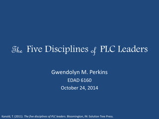 The Five Disciplines of PLC Leaders 
Gwendolyn M. Perkins 
EDAD 6160 
October 24, 2014 
Kanold, T. (2011). The five disciplines of PLC leaders. Bloomington, IN: Solution Tree Press. 
 