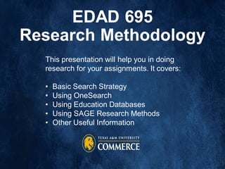 EDAD 695
Research Methodology
This presentation will help you in doing
research for your assignments. It covers:
• Basic Search Strategy
• Using OneSearch
• Using Education Databases
• Using SAGE Research Methods
• Other Useful Information
 