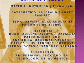 UNIVERSIDAD DE CIENCIAS Y ARTES DE CHIAPAS MATERIA:  NUTRICION y Toxicología  CATEDRATICO:   Lic .  CLAUDIA LOPEZ RAMIREZ TEMA:  REVISTA  EDAD ADULTA (El paraíso de los adultos) Presentan: DORIS  ADILENE  ALFONSO  ZAVALETA PATRICIA  RUIZ  SOL  ANA  LUISA  MADRIGAL  SALGADO CARLOS  LUIS  ALBORES  CORDOVA FREDDY  OCTAVIO  SANCHEZ  SERRANO 2° SEMESTRE PROFESIONAL  ASOCIADO  EN  TECNOLOGÍA  DE  ALIMENTOS MAYO 2011, Villa corzo, Chiapas . 