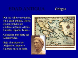 EDAD ANTIGUA Griegos Por sus valles y montañas, en la edad antigua, Grecia era un conjunto de ciudades estados: Atenas, Corinto, Esparta, Tebas... Conquista gran parte del Mediterráneo. Bajo el mandato de Alejandro Magno se extendió hasta la India. 