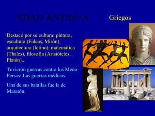 EDAD ANTIGUA Griegos Destacó por su cultura: pintura, escultura (Fideas, Mirón), arquitectura (Ictino), matemática (Thales), filosofía (Aristóteles, Platón)... Tuvieron guerras contra los Medo-Persas: Las guerras médicas. Una de sus batallas fue la de Maratón. 