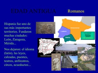 EDAD ANTIGUA Romanos Hispania fue uno de sus más importantes territorios. Fundaron muchas ciudades: León, Zaragoza, Mérida... Nos dejaron: el idioma (latín), las leyes, calzadas, puentes, teatros, anfiteatros, circos, acueductos... video de Romanos Con Internet 