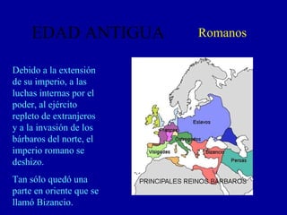 EDAD ANTIGUA Romanos Debido a la extensión de su imperio, a las luchas internas por el poder, al ejército repleto de extranjeros y a la invasión de los bárbaros del norte, el imperio romano se deshizo. Tan sólo quedó una parte en oriente que se llamó Bizancio. 